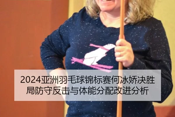 2024亚洲羽毛球锦标赛何冰娇决胜局防守反击与体能分配改进分析